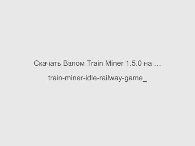 Взлом Train Miner 1.5.0 на Андроид Мод Много Денег + Все открыто